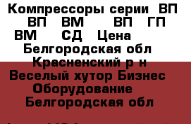 Компрессоры серии: ВП, 302ВП, 2ВМ2,5, 7ВП, 3ГП, 4ВМ2,5, СД › Цена ­ 122 - Белгородская обл., Красненский р-н, Веселый хутор Бизнес » Оборудование   . Белгородская обл.